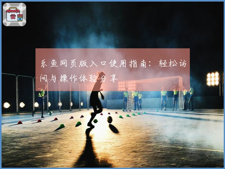 乐鱼网页版入口使用指南：轻松访问与操作体验分享