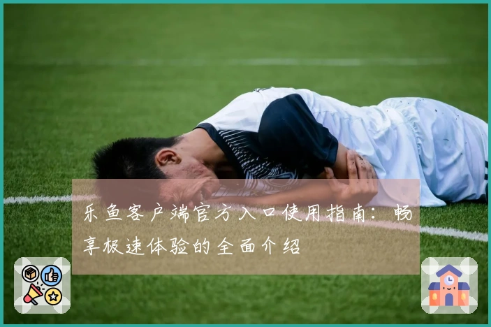 乐鱼客户端官方入口使用指南：畅享极速体验的全面介绍