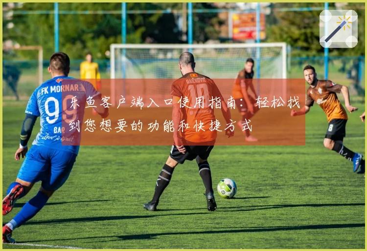 乐鱼客户端入口使用指南：轻松找到您想要的功能和快捷方式