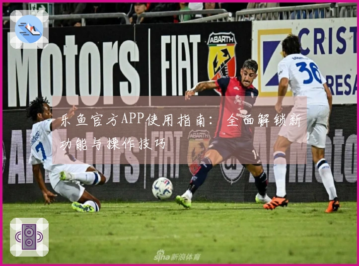 乐鱼官方APP使用指南：全面解锁新功能与操作技巧