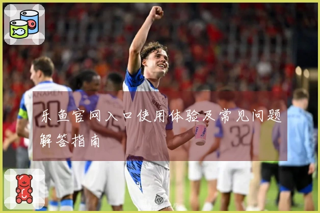 乐鱼官网入口使用体验及常见问题解答指南