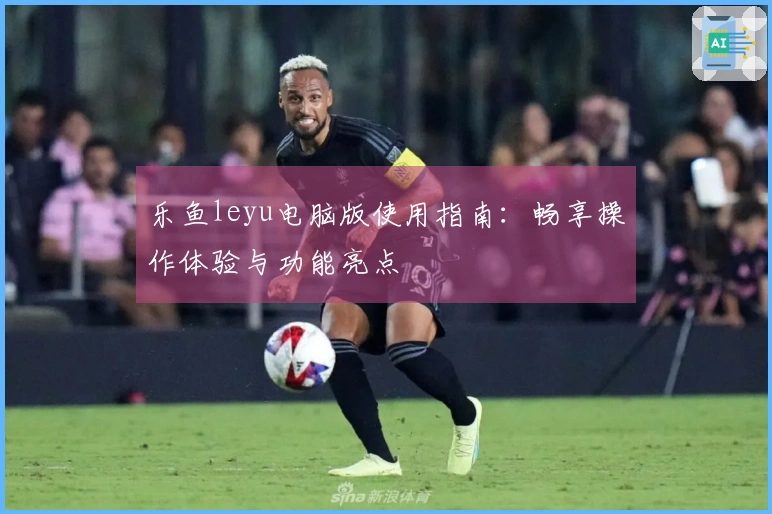 乐鱼leyu电脑版使用指南：畅享操作体验与功能亮点