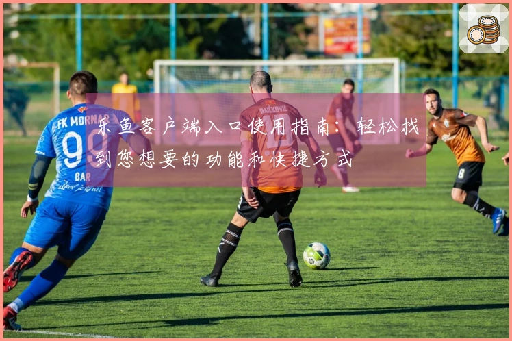 乐鱼客户端入口使用指南：轻松找到您想要的功能和快捷方式