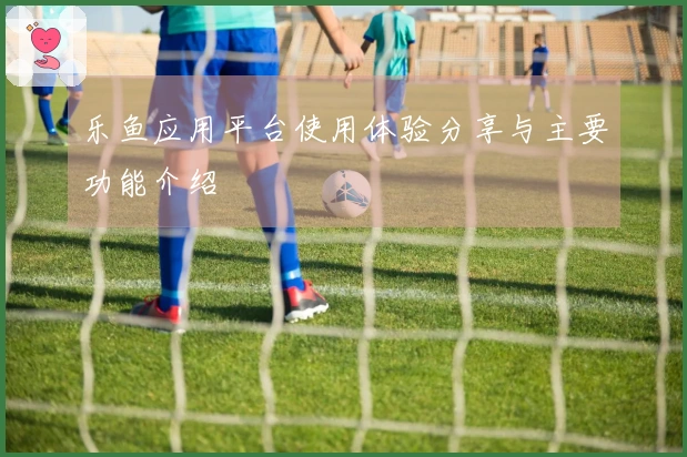 乐鱼应用平台使用体验分享与主要功能介绍